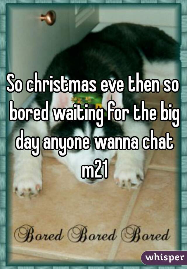 So christmas eve then so bored waiting for the big day anyone wanna chat m21