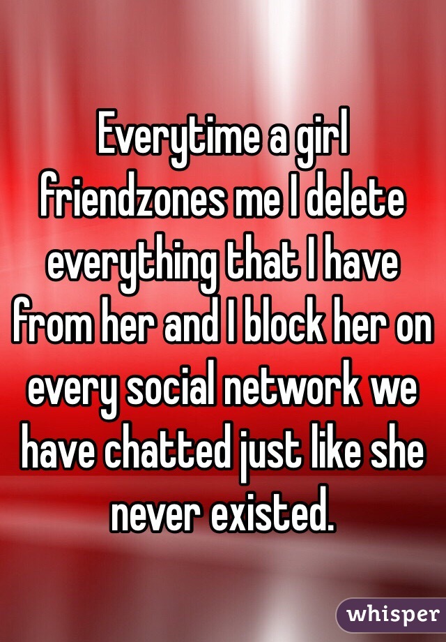 Everytime a girl friendzones me I delete everything that I have from her and I block her on every social network we have chatted just like she never existed.