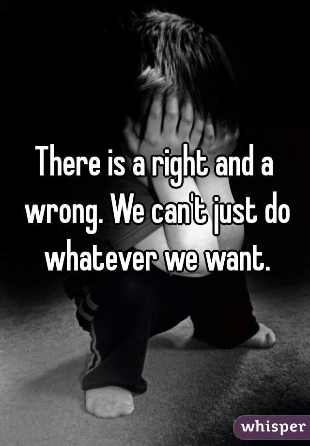 There is a right and a wrong. We can't just do whatever we want.