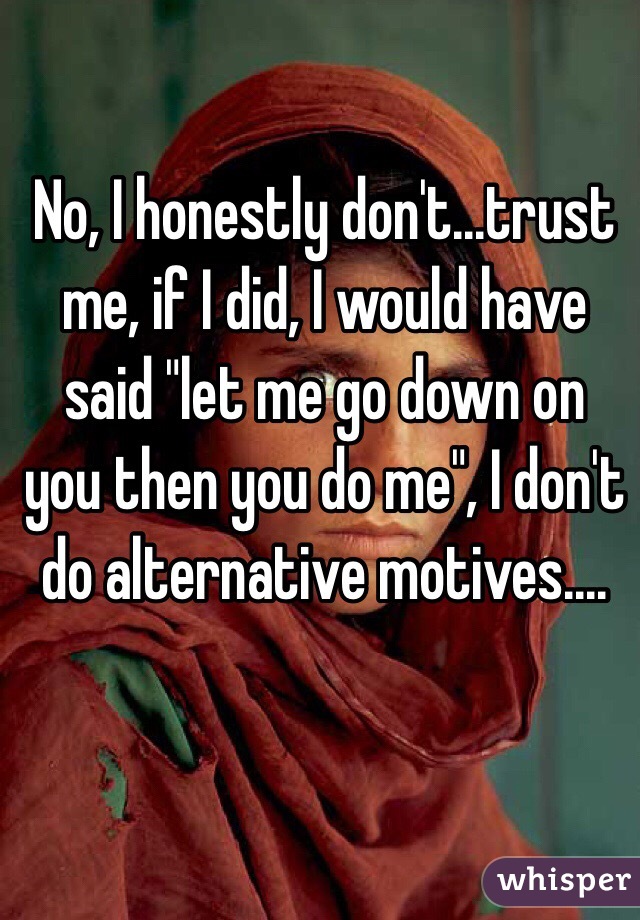 No, I honestly don't...trust me, if I did, I would have said "let me go down on you then you do me", I don't do alternative motives....