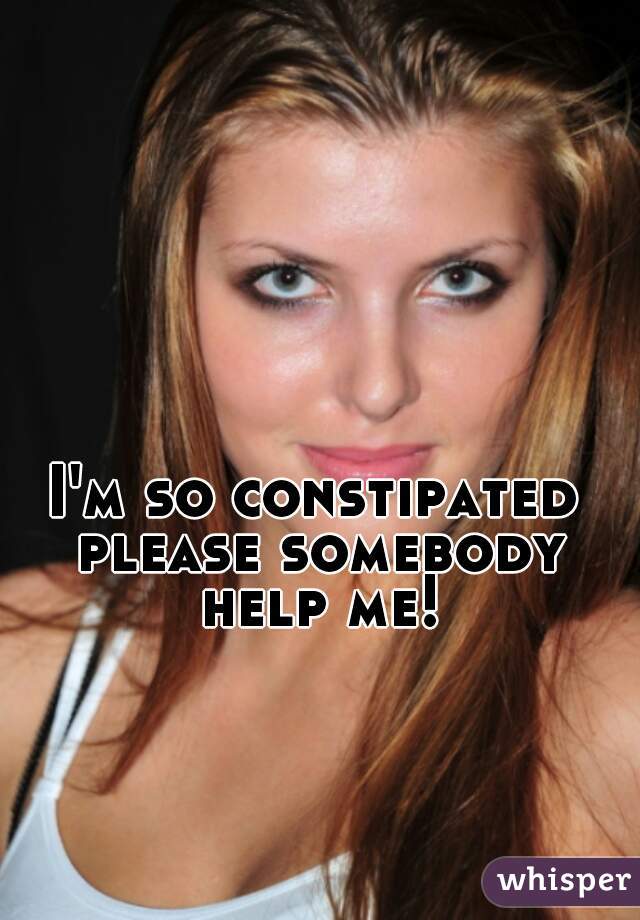 I'm so constipated please somebody help me!