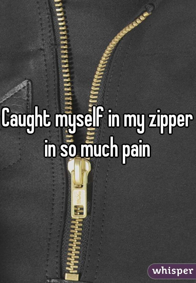 Caught myself in my zipper in so much pain 