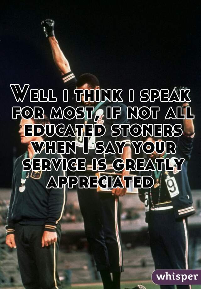 Well i think i speak for most, if not all educated stoners when I say your service is greatly appreciated 