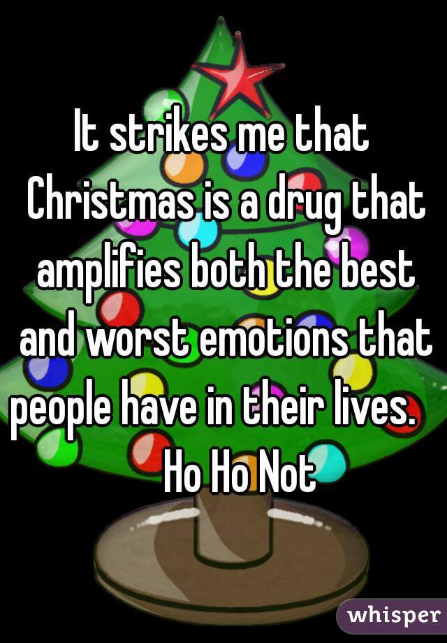 It strikes me that Christmas is a drug that amplifies both the best and worst emotions that people have in their lives.       Ho Ho Not