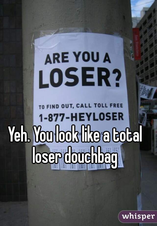 Yeh. You look like a total loser douchbag 