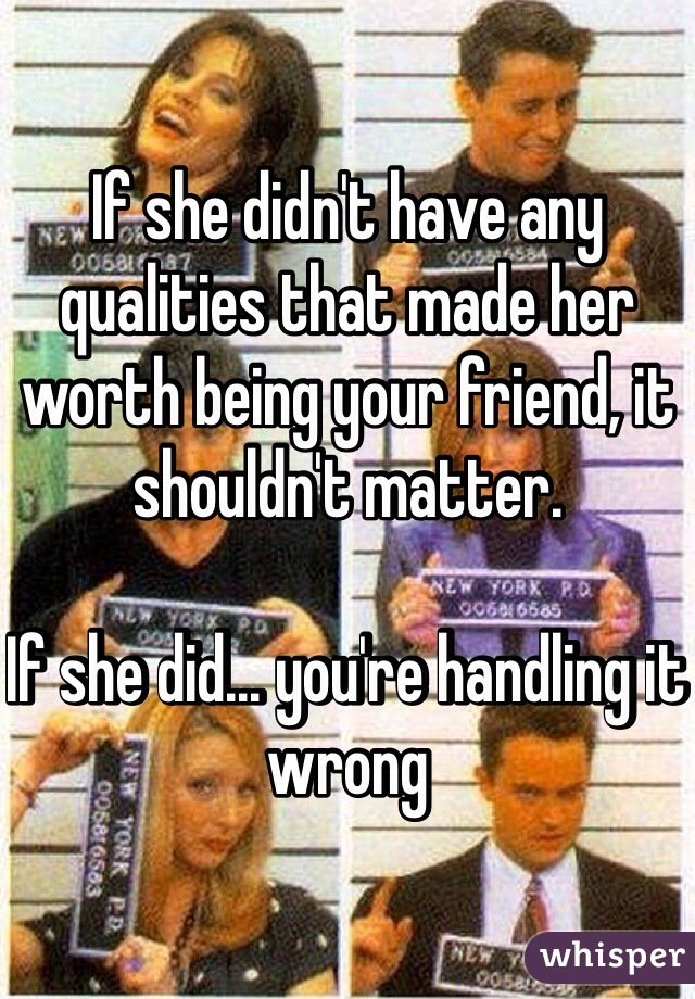 If she didn't have any qualities that made her worth being your friend, it shouldn't matter. 

If she did... you're handling it wrong