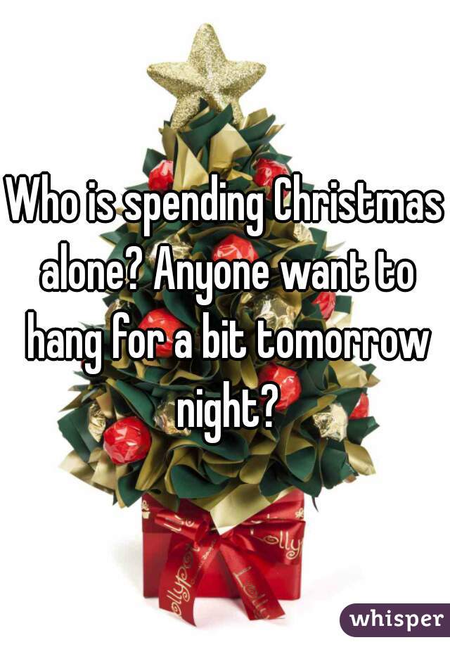 Who is spending Christmas alone? Anyone want to hang for a bit tomorrow night?