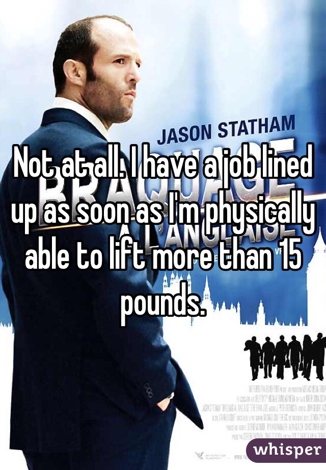 Not at all. I have a job lined up as soon as I'm physically able to lift more than 15 pounds. 