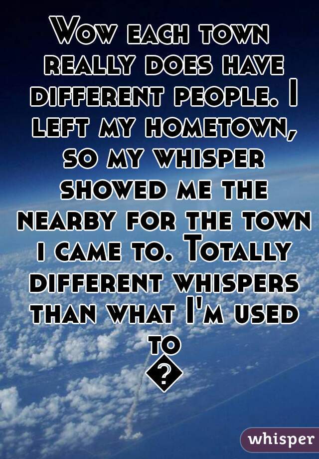 Wow each town really does have different people. I left my hometown, so my whisper showed me the nearby for the town i came to. Totally different whispers than what I'm used to 😂