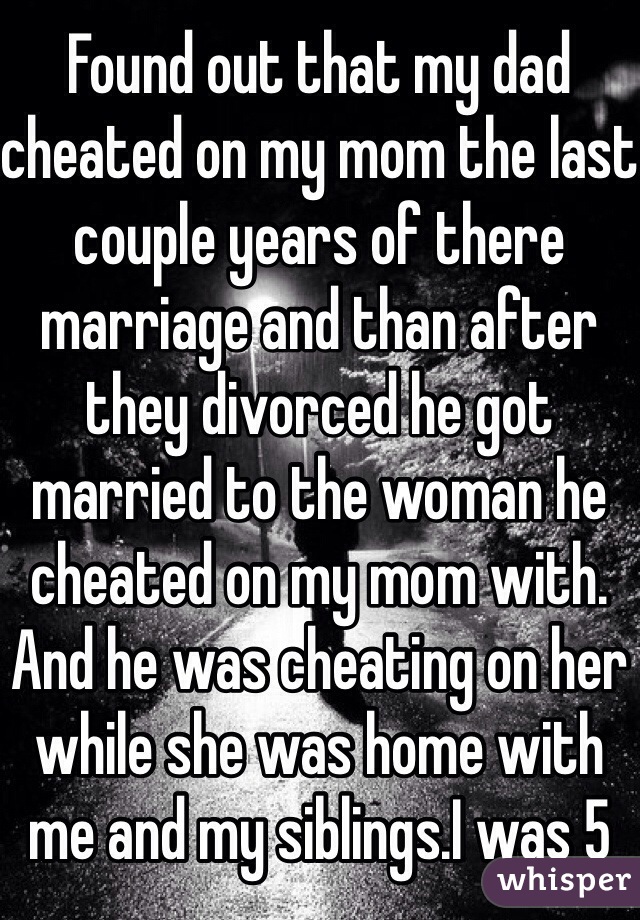 Found out that my dad cheated on my mom the last couple years of there marriage and than after they divorced he got married to the woman he cheated on my mom with. And he was cheating on her while she was home with me and my siblings.I was 5