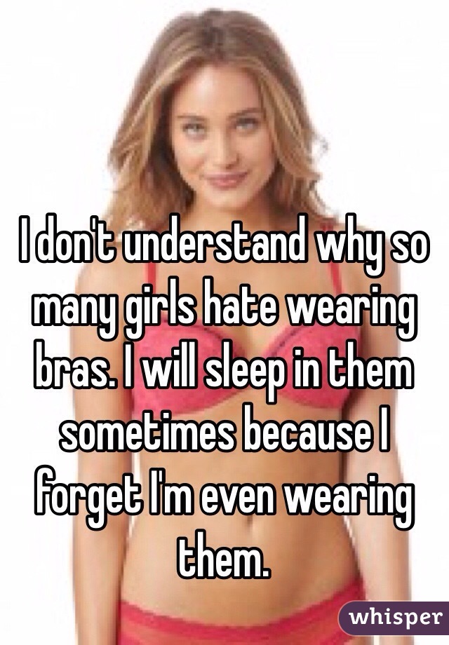 I don't understand why so many girls hate wearing bras. I will sleep in them sometimes because I forget I'm even wearing them.