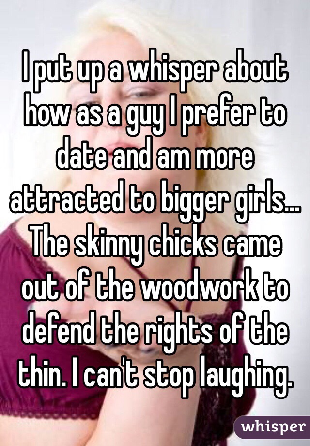 I put up a whisper about how as a guy I prefer to date and am more attracted to bigger girls... The skinny chicks came out of the woodwork to defend the rights of the thin. I can't stop laughing. 