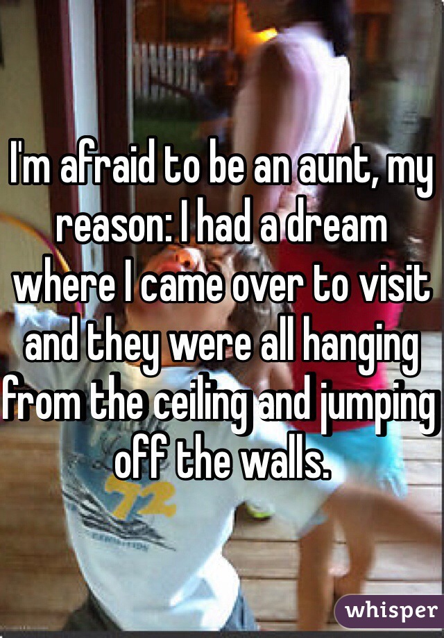 I'm afraid to be an aunt, my reason: I had a dream where I came over to visit and they were all hanging from the ceiling and jumping off the walls.