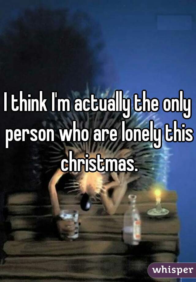 I think I'm actually the only person who are lonely this christmas.