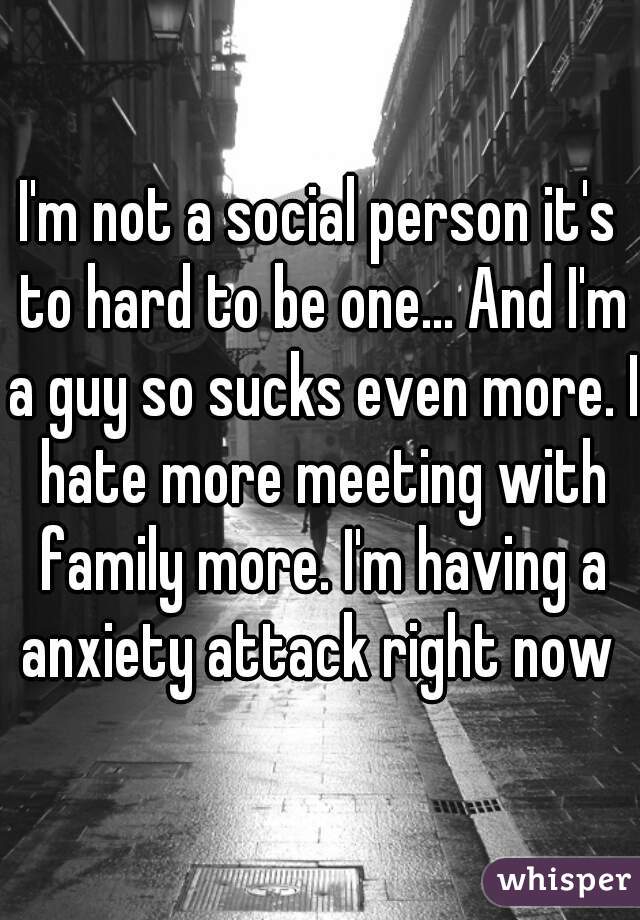 I'm not a social person it's to hard to be one... And I'm a guy so sucks even more. I hate more meeting with family more. I'm having a anxiety attack right now 