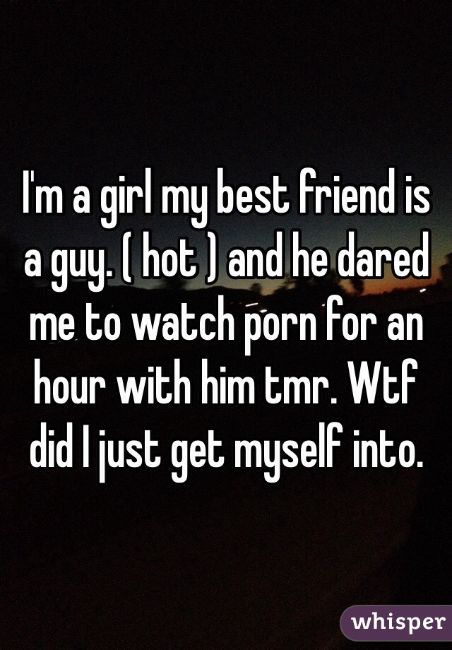 I'm a girl my best friend is a guy. ( hot ) and he dared me to watch porn for an hour with him tmr. Wtf did I just get myself into. 