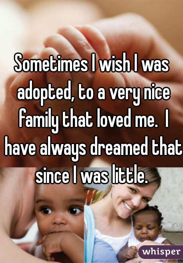 Sometimes I wish I was adopted, to a very nice family that loved me.  I have always dreamed that since I was little. 