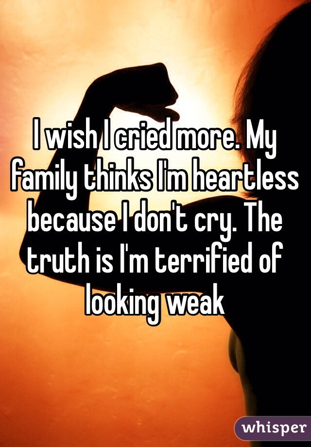 I wish I cried more. My family thinks I'm heartless because I don't cry. The truth is I'm terrified of looking weak