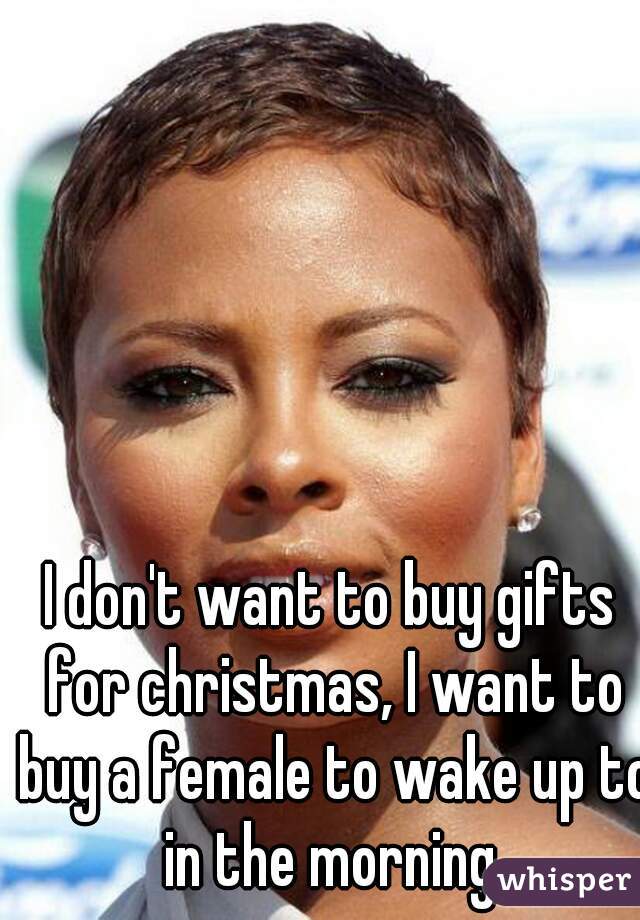 I don't want to buy gifts for christmas, I want to buy a female to wake up to in the morning.