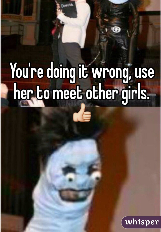 You're doing it wrong, use her to meet other girls. 👍