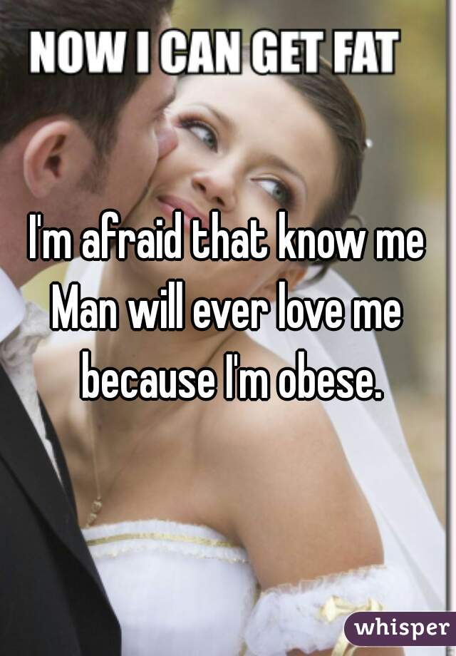 I'm afraid that know me
Man will ever love me because I'm obese.