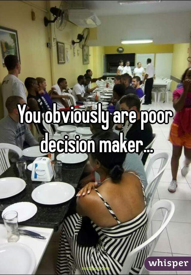 You obviously are poor decision maker...