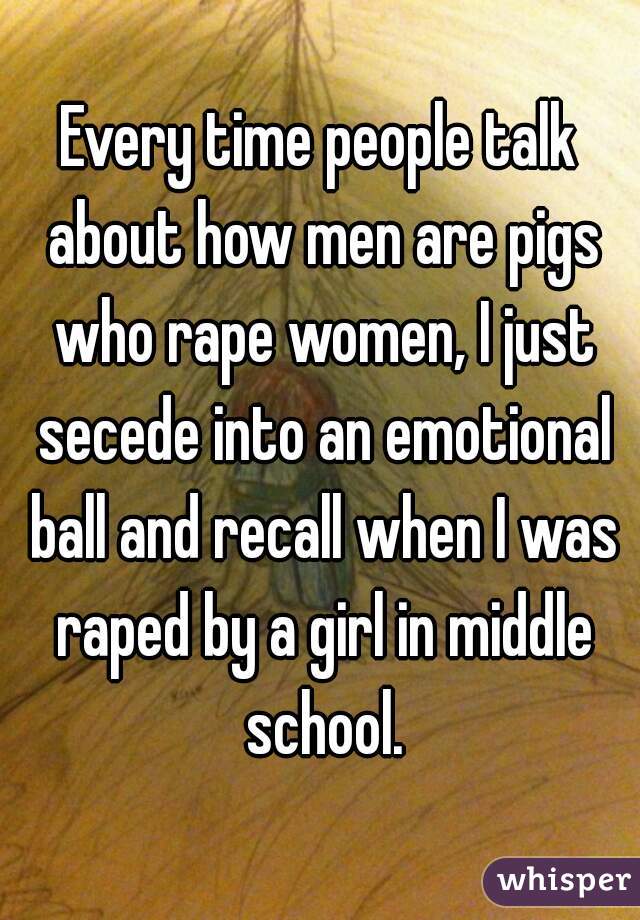 Every time people talk about how men are pigs who rape women, I just secede into an emotional ball and recall when I was raped by a girl in middle school.