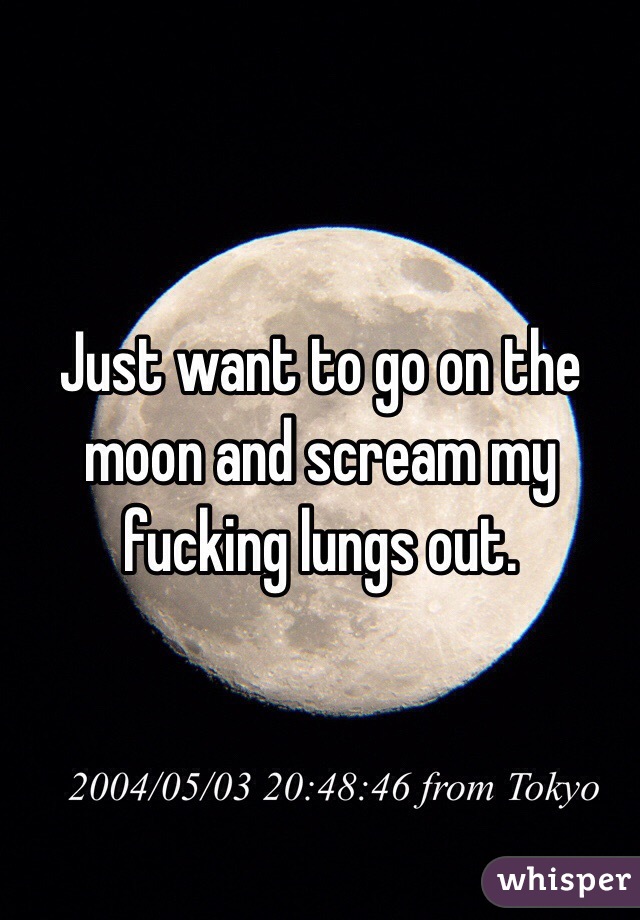 Just want to go on the moon and scream my fucking lungs out. 