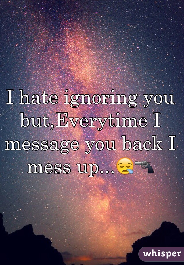 I hate ignoring you but,Everytime I message you back I mess up...😪🔫