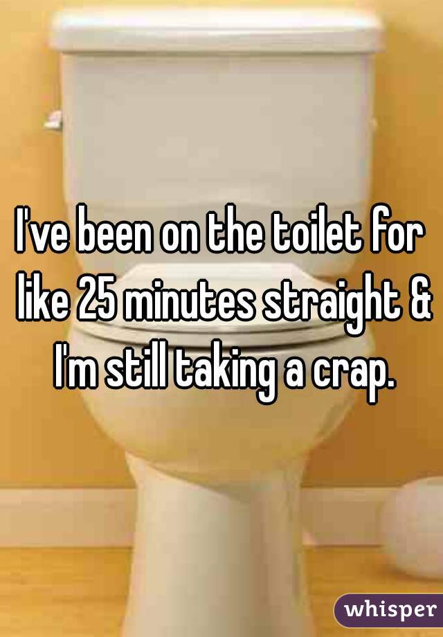 I've been on the toilet for like 25 minutes straight & I'm still taking a crap.