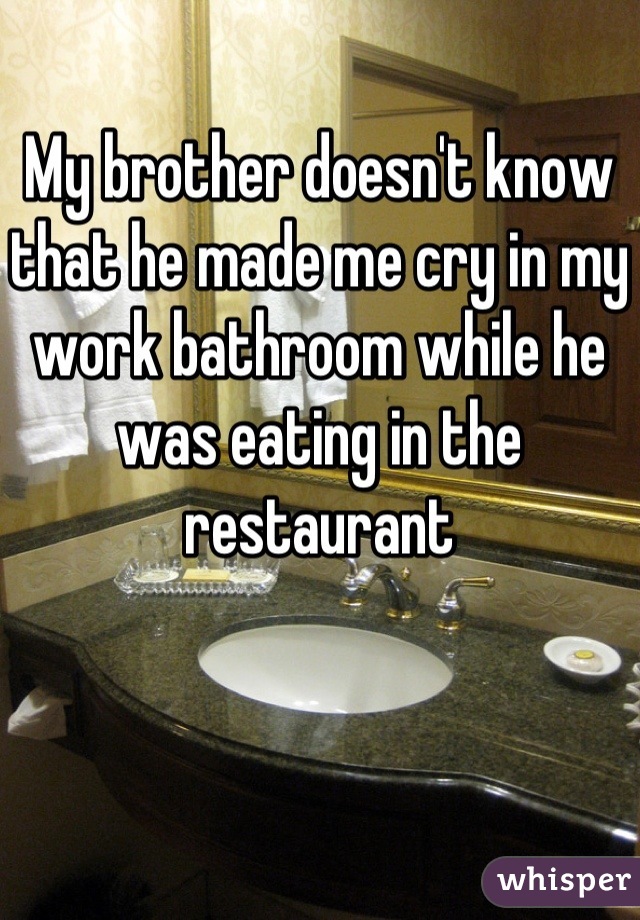 My brother doesn't know that he made me cry in my work bathroom while he was eating in the restaurant