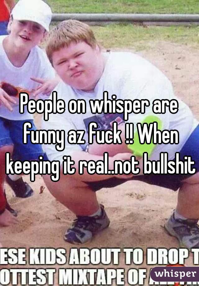 People on whisper are funny az fuck !! When keeping it real..not bullshit