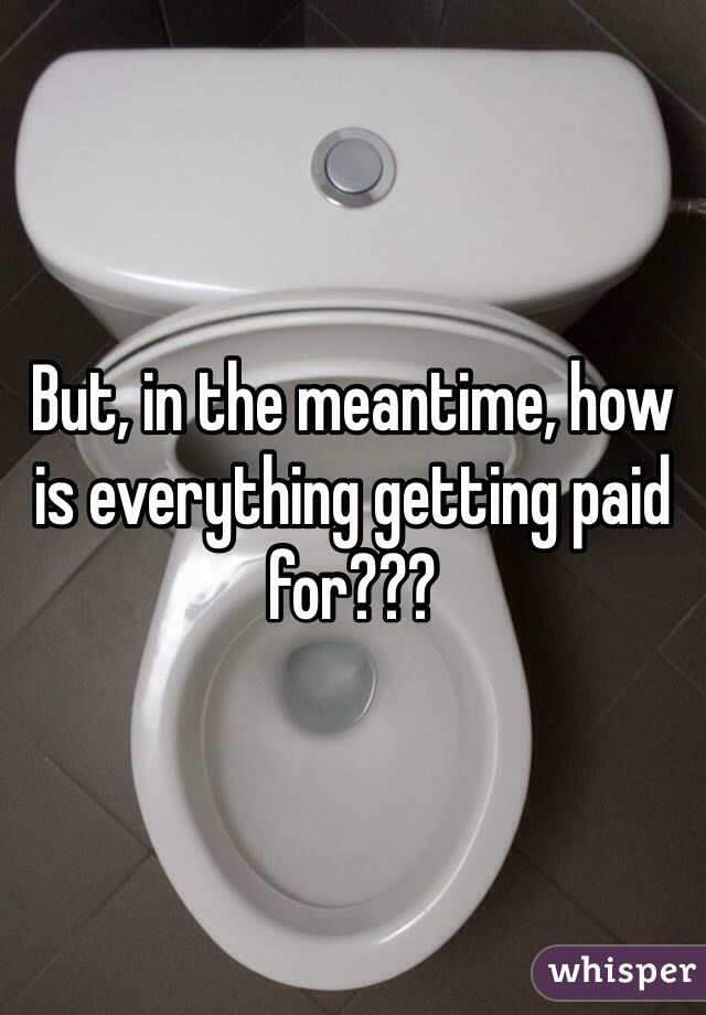 But, in the meantime, how is everything getting paid for???