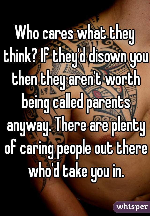 Who cares what they think? If they'd disown you then they aren't worth being called parents anyway. There are plenty of caring people out there who'd take you in.