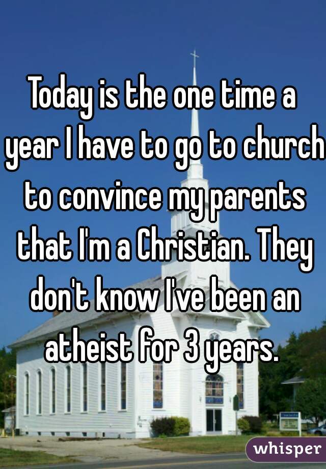 Today is the one time a year I have to go to church to convince my parents that I'm a Christian. They don't know I've been an atheist for 3 years. 