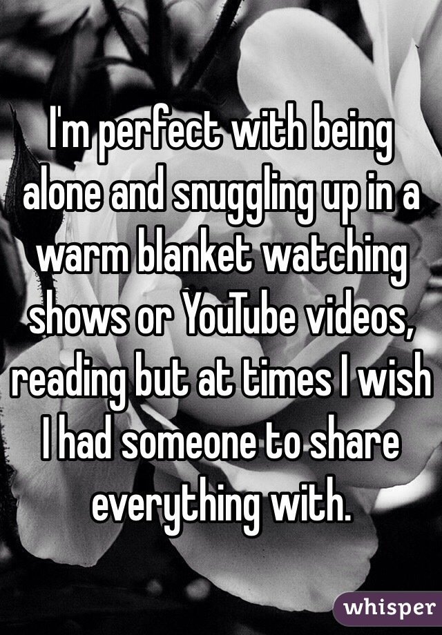 I'm perfect with being alone and snuggling up in a warm blanket watching shows or YouTube videos, reading but at times I wish I had someone to share everything with.