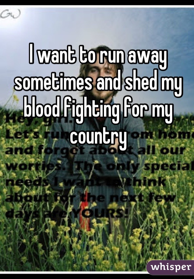 I want to run away sometimes and shed my blood fighting for my country