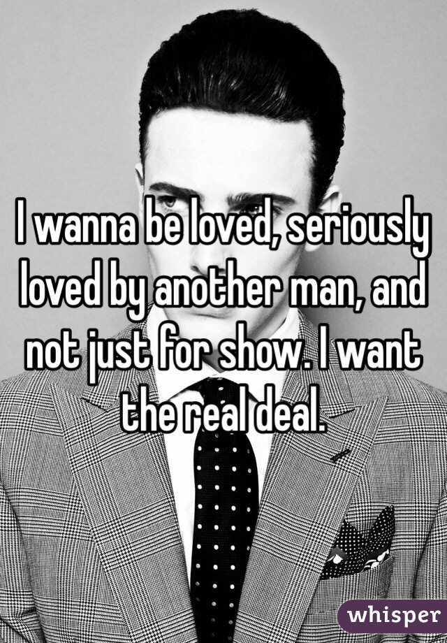 I wanna be loved, seriously loved by another man, and not just for show. I want the real deal.