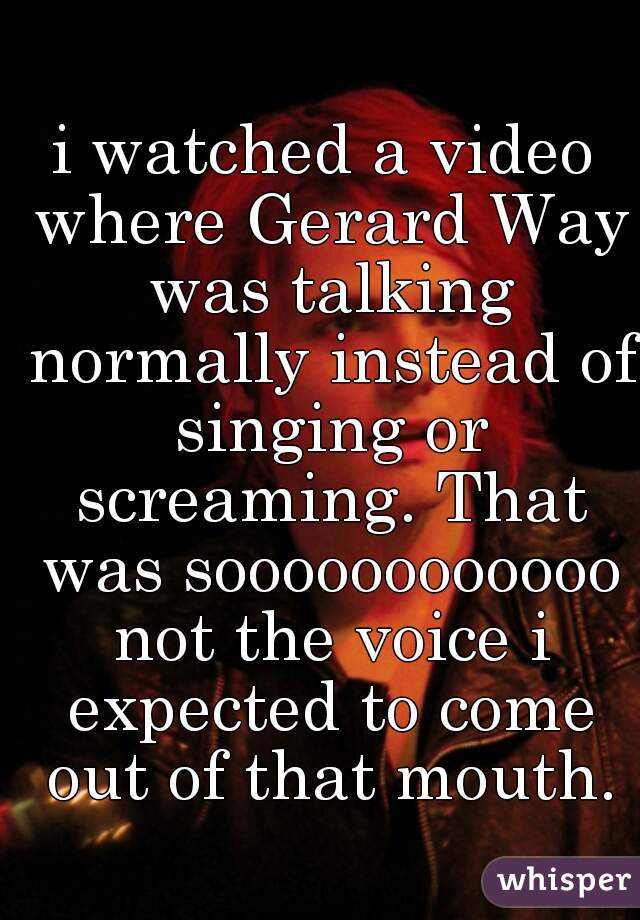 i watched a video where Gerard Way was talking normally instead of singing or screaming. That was soooooooooooo not the voice i expected to come out of that mouth.