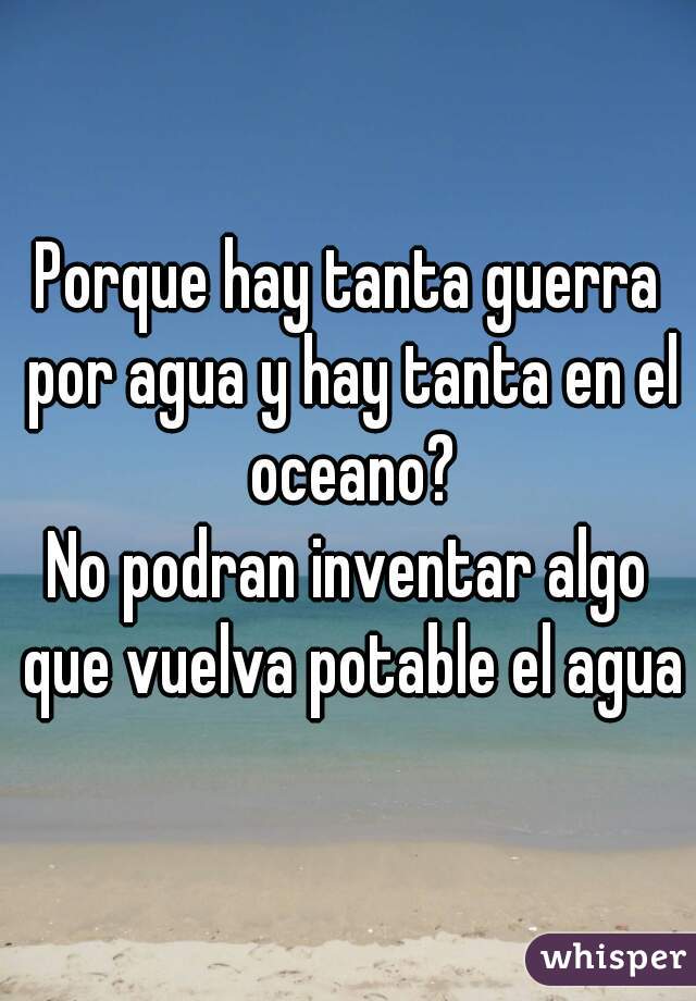 Porque hay tanta guerra por agua y hay tanta en el oceano?
No podran inventar algo que vuelva potable el agua