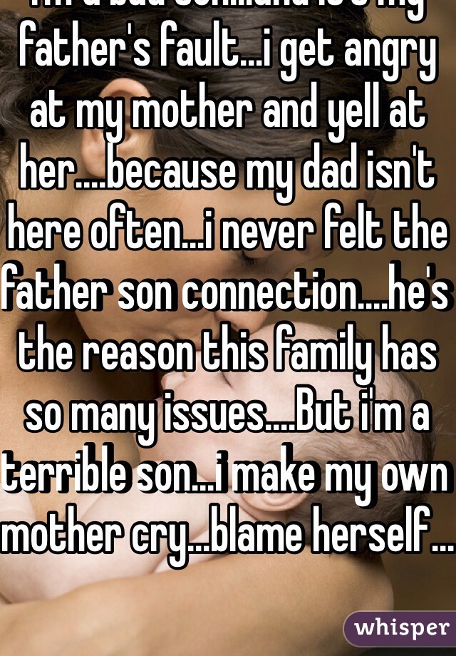 I'm a bad son...and it's my father's fault...i get angry at my mother and yell at her....because my dad isn't here often...i never felt the father son connection....he's the reason this family has so many issues....But i'm a terrible son...i make my own mother cry...blame herself...