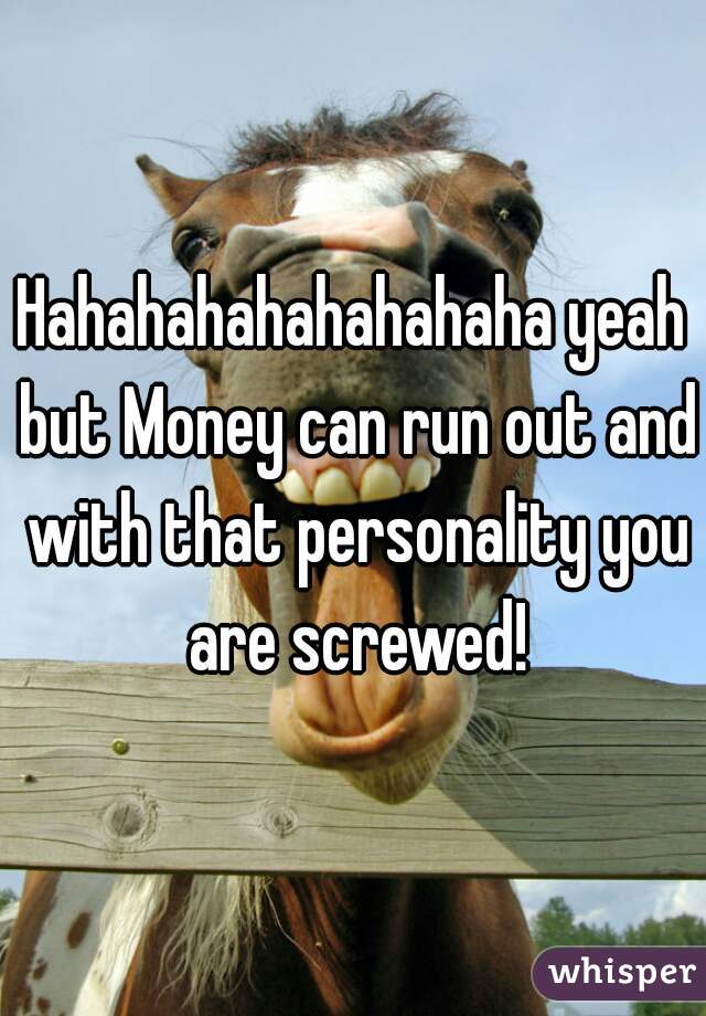 Hahahahahahahahaha yeah but Money can run out and with that personality you are screwed!