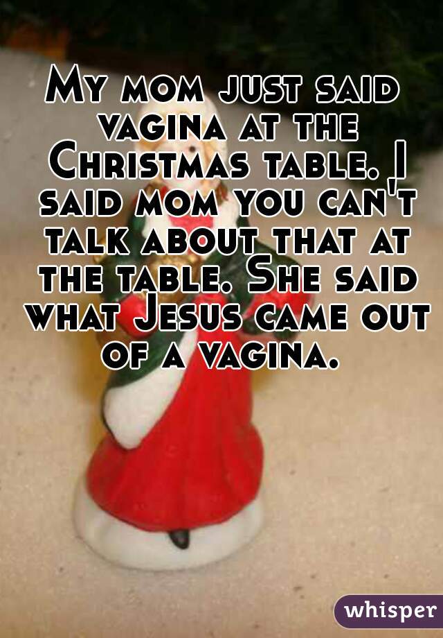 My mom just said vagina at the Christmas table. I said mom you can't talk about that at the table. She said what Jesus came out of a vagina. 