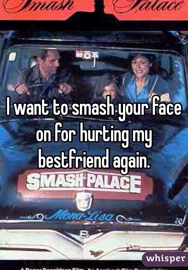 I want to smash your face on for hurting my bestfriend again. 