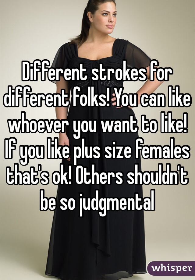 Different strokes for different folks! You can like whoever you want to like! If you like plus size females that's ok! Others shouldn't be so judgmental 