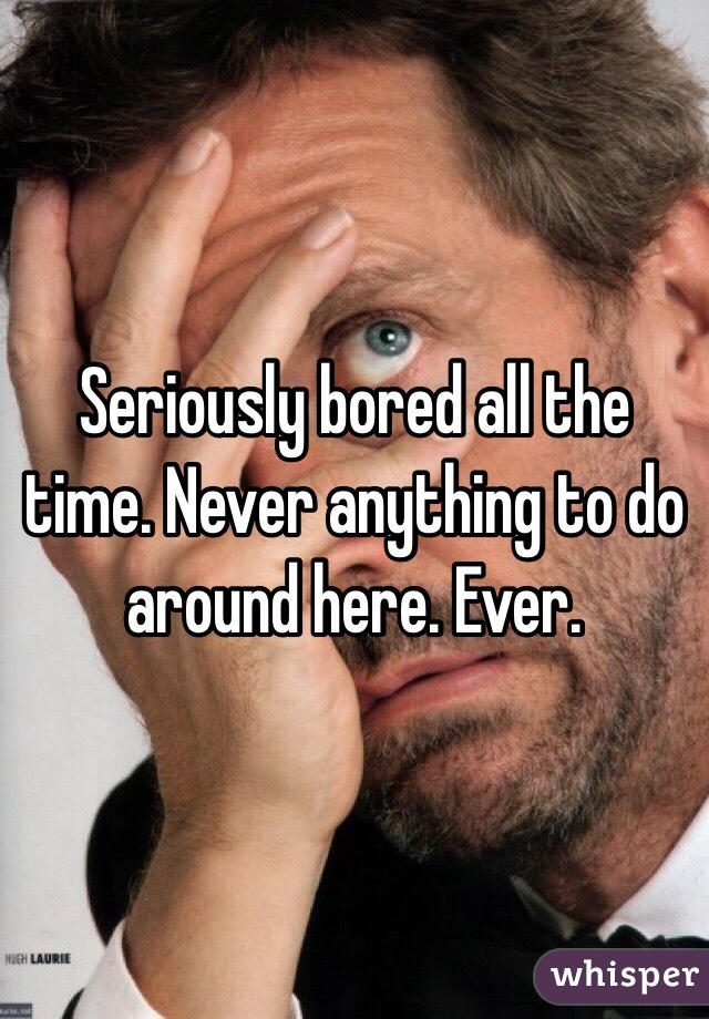 Seriously bored all the time. Never anything to do around here. Ever. 