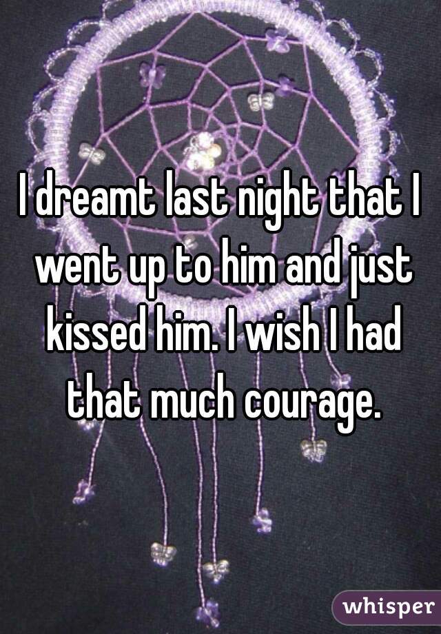 I dreamt last night that I went up to him and just kissed him. I wish I had that much courage.