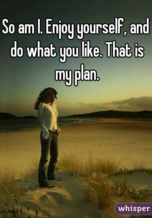 So am I. Enjoy yourself, and do what you like. That is my plan.