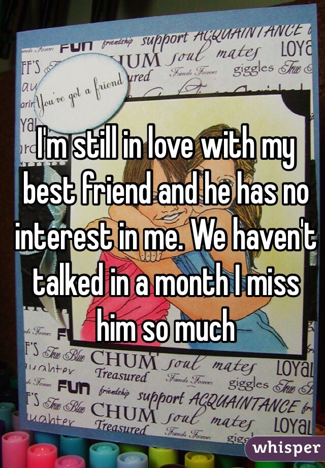 I'm still in love with my best friend and he has no interest in me. We haven't talked in a month I miss him so much 