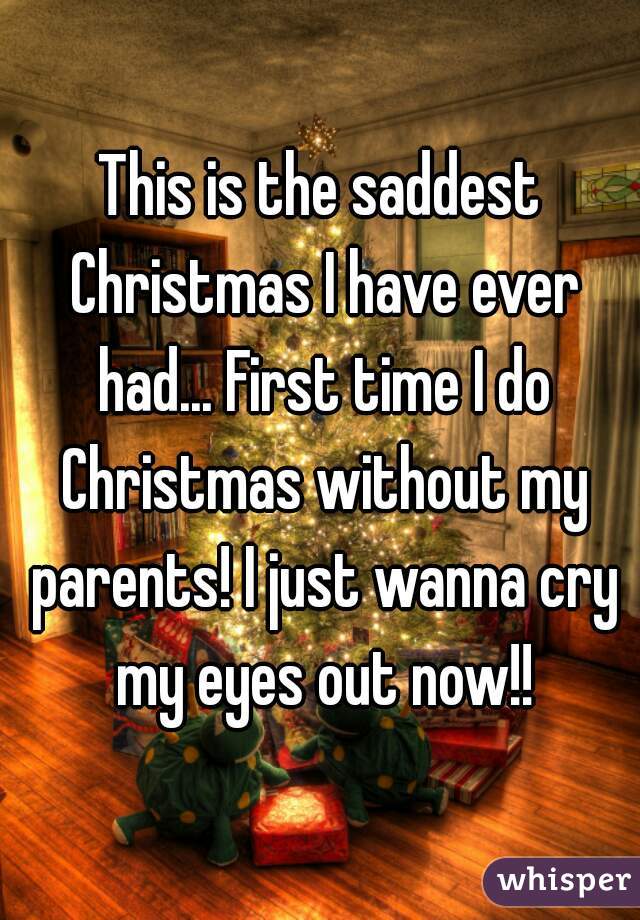 This is the saddest Christmas I have ever had... First time I do Christmas without my parents! I just wanna cry my eyes out now!!